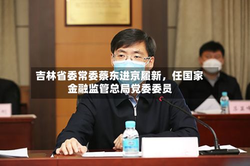 吉林省委常委蔡东进京履新，任国家金融监管总局党委委员