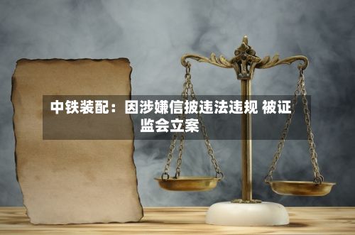 中铁装配：因涉嫌信披违法违规 被证监会立案