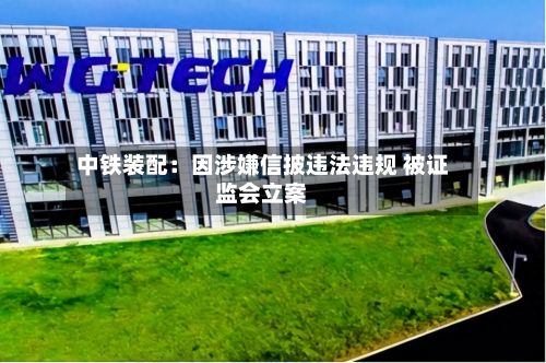中铁装配:因涉嫌信披违法违规 被证监会立案-第2张图片