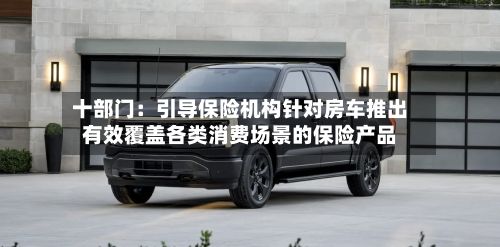 十部门：引导保险机构针对房车推出有效覆盖各类消费场景的保险产品