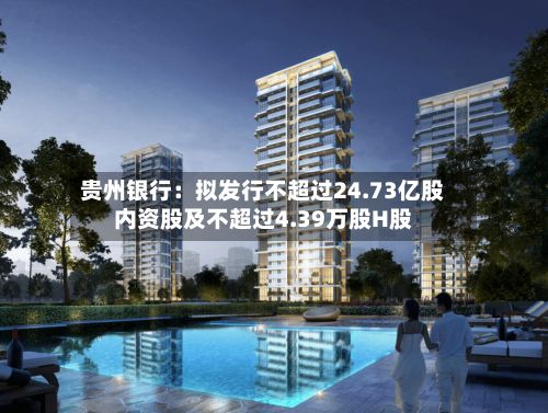 贵州银行：拟发行不超过24.73亿股内资股及不超过4.39万股H股