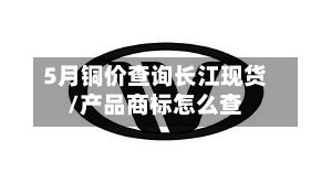 5月铜价查询长江现货/产品商标怎么查
