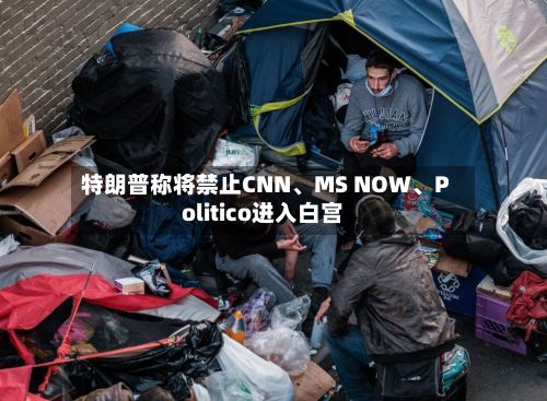 特朗普称将禁止CNN、MS NOW	、Politico进入白宫-第1张图片