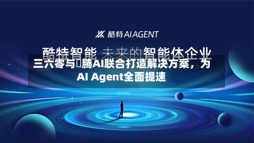 三六零与昇腾AI联合打造解决方案，为AI Agent全面提速