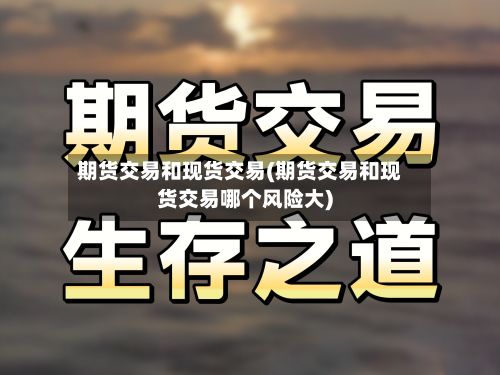 期货交易和现货交易(期货交易和现货交易哪个风险大)