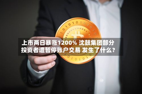 上市两日暴涨1200% 沈鼓集团部分投资者遭暂停账户交易 发生了什么？-第2张图片