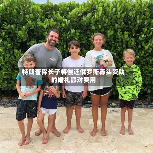 特朗普称长子将偿还俄罗斯寡头资助的婚礼派对费用-第2张图片