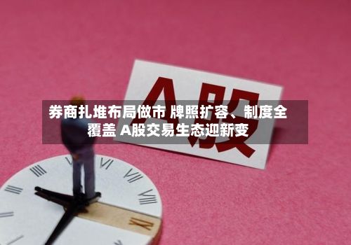券商扎堆布局做市 牌照扩容、制度全覆盖 A股交易生态迎新变-第3张图片
