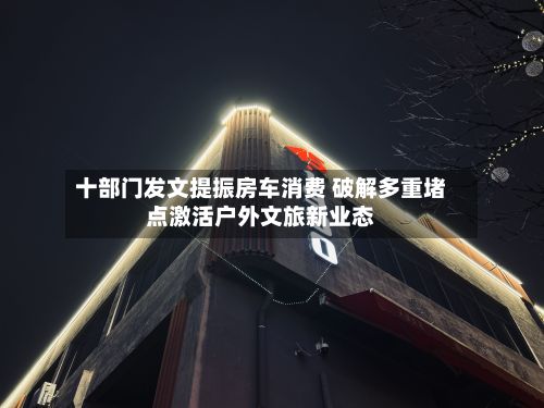 十部门发文提振房车消费 破解多重堵点激活户外文旅新业态-第3张图片