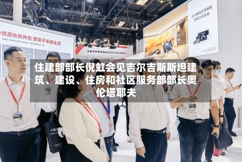 住建部部长倪虹会见吉尔吉斯斯坦建筑、建设	、住房和社区服务部部长奥伦塔耶夫-第2张图片