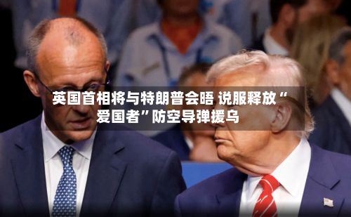 英国首相将与特朗普会晤 说服释放“爱国者”防空导弹援乌-第2张图片