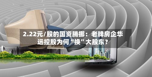 2.22元/股的国资腾挪：老牌房企华远控股为何“换”大股东？-第1张图片