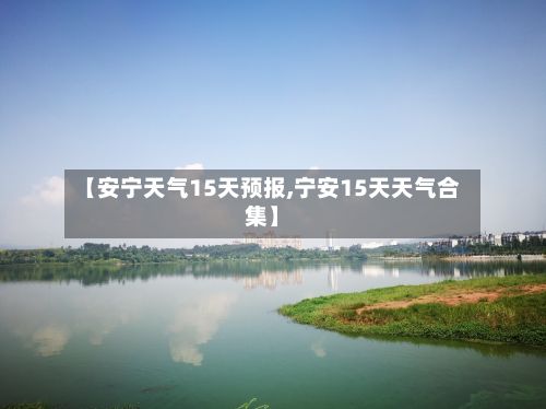 【安宁天气15天预报,宁安15天天气合集】