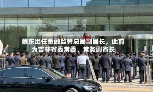 蔡东出任金融监管总局副局长，此前为吉林省委常委、常务副省长-第3张图片