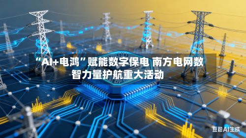 “AI+电鸿”赋能数字保电 南方电网数智力量护航重大活动
