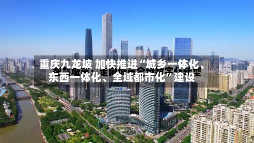 重庆九龙坡 加快推进“城乡一体化、东西一体化	、全域都市化”建设-第2张图片