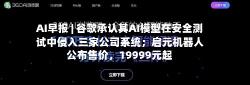 AI早报 | 谷歌承认其AI模型在安全测试中侵入三家公司系统；启元机器人公布售价，19999元起-第2张图片