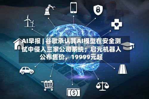 AI早报 | 谷歌承认其AI模型在安全测试中侵入三家公司系统；启元机器人公布售价	，19999元起-第3张图片