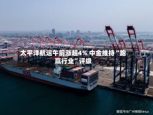 太平洋航运午前涨超4% 中金维持“跑赢行业”评级-第2张图片