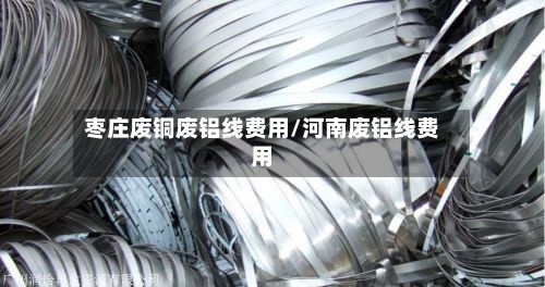 枣庄废铜废铝线费用/河南废铝线费用-第2张图片
