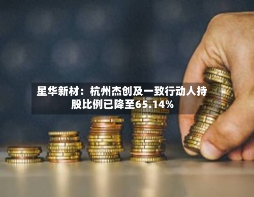 星华新材:杭州杰创及一致行动人持股比例已降至65.14%-第1张图片