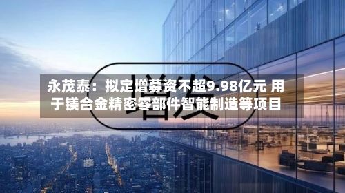 永茂泰：拟定增募资不超9.98亿元 用于镁合金精密零部件智能制造等项目-第1张图片