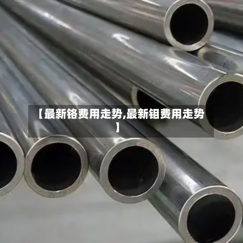 【最新铬费用走势,最新钼费用走势】