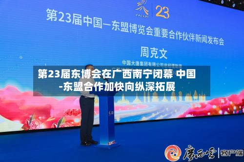 第23届东博会在广西南宁闭幕 中国-东盟合作加快向纵深拓展
