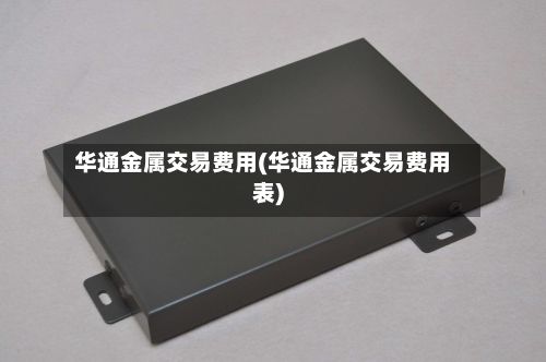 华通金属交易费用(华通金属交易费用表)-第3张图片