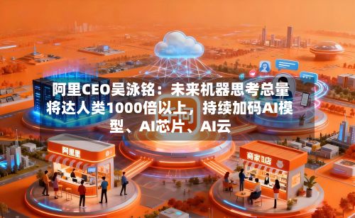 阿里CEO吴泳铭：未来机器思考总量将达人类1000倍以上，持续加码AI模型、AI芯片、AI云