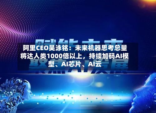 阿里CEO吴泳铭：未来机器思考总量将达人类1000倍以上	，持续加码AI模型、AI芯片、AI云-第2张图片
