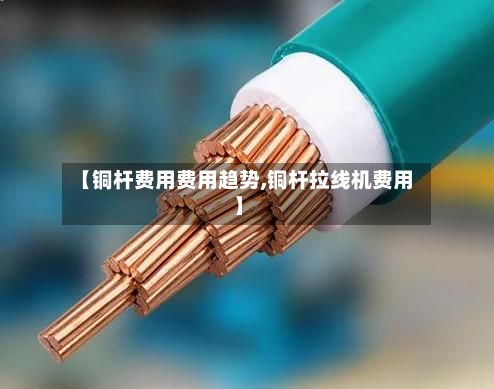 【铜杆费用费用趋势,铜杆拉线机费用】