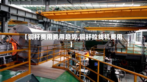 【铜杆费用费用趋势,铜杆拉线机费用】-第2张图片