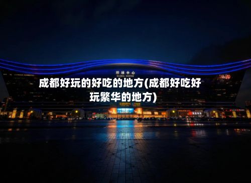 成都好玩的好吃的地方(成都好吃好玩繁华的地方)