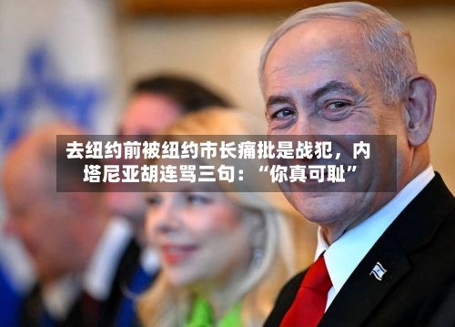 去纽约前被纽约市长痛批是战犯，内塔尼亚胡连骂三句：“你真可耻”-第2张图片