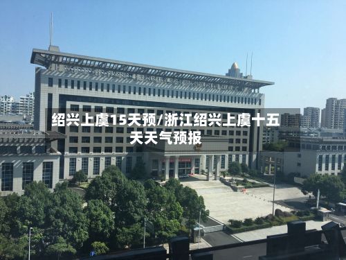 绍兴上虞15天预/浙江绍兴上虞十五天天气预报