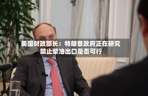 美国财政部长:特朗普政府正在研究禁止柴油出口是否可行-第1张图片