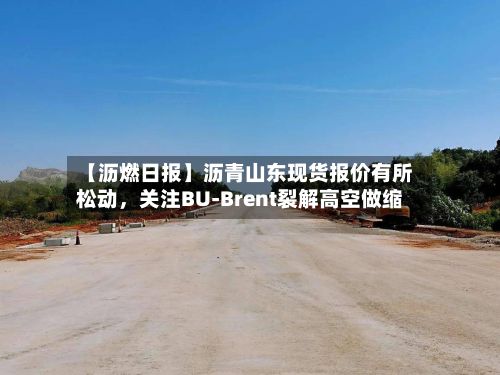 【沥燃日报】沥青山东现货报价有所松动，关注BU-Brent裂解高空做缩-第1张图片