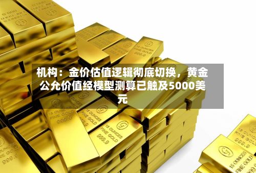 机构：金价估值逻辑彻底切换，黄金公允价值经模型测算已触及5000美元-第1张图片