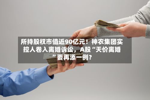 所持股权市值近90亿元！神农集团实控人卷入离婚诉讼，A股“天价离婚”要再添一例？-第2张图片