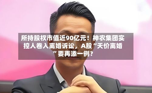 所持股权市值近90亿元！神农集团实控人卷入离婚诉讼，A股“天价离婚”要再添一例？-第3张图片