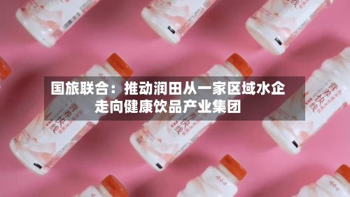 国旅联合：推动润田从一家区域水企走向健康饮品产业集团-第2张图片
