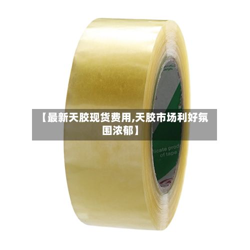 【最新天胶现货费用,天胶市场利好氛围浓郁】