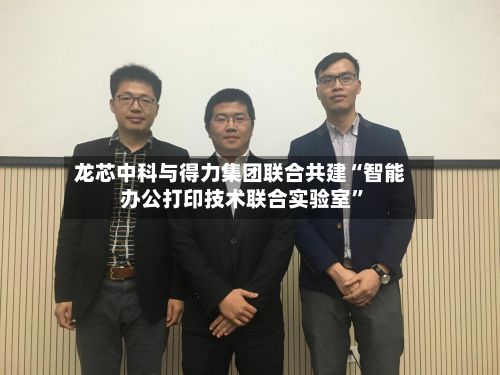 龙芯中科与得力集团联合共建“智能办公打印技术联合实验室”-第3张图片