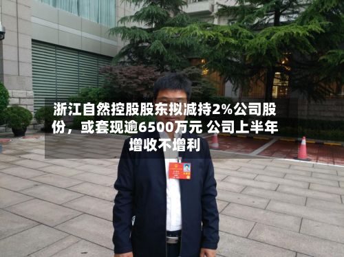 浙江自然控股股东拟减持2%公司股份，或套现逾6500万元 公司上半年增收不增利