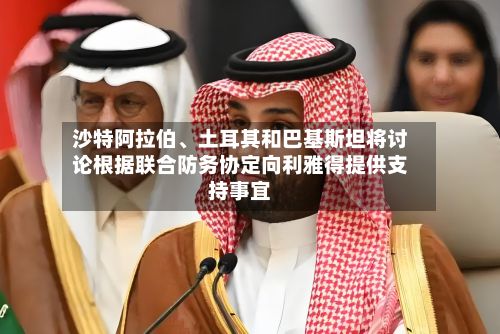 沙特阿拉伯、土耳其和巴基斯坦将讨论根据联合防务协定向利雅得提供支持事宜-第2张图片