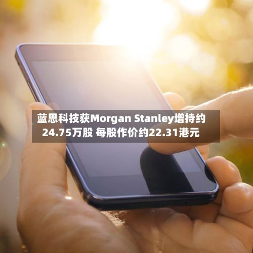 蓝思科技获Morgan Stanley增持约24.75万股 每股作价约22.31港元-第1张图片