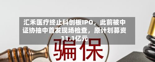 汇禾医疗终止科创板IPO，此前被中证协抽中首发现场检查，原计划募资11.1亿元-第3张图片