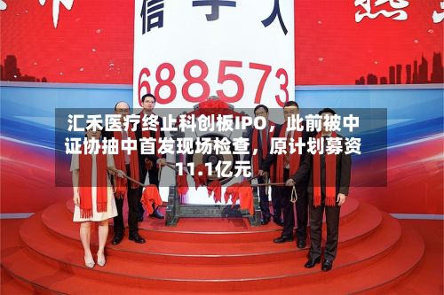 汇禾医疗终止科创板IPO	，此前被中证协抽中首发现场检查，原计划募资11.1亿元-第2张图片