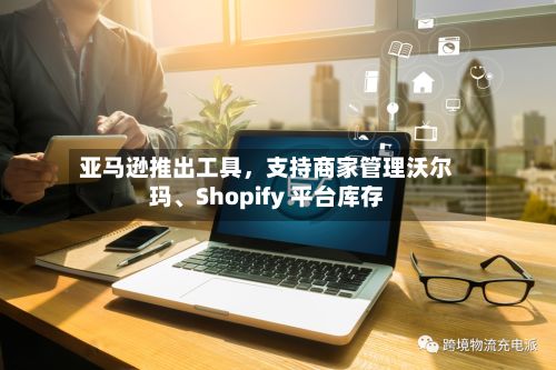 亚马逊推出工具，支持商家管理沃尔玛、Shopify 平台库存